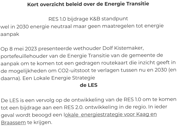 Kort overzicht beleid over de Energie Transitie  RES 1.0 bijdrage K&B standpunt wel in 2030 energie neutraal maar geen maatregelen tot energie aanpak  Op 8 mei 2023 presenteerde wethouder Dolf Kistemaker, portefeuillehouder van de Energie Transitie van de gemeente de aanpak om te komen tot een gedragen routekaart die inzicht geeft in de mogelijkheden om CO2-uitstoot te verlagen tussen nu en 2030 (en daarna). Een Lokale Energie Strategie   de LES  De LES is een vervolg op de ontwikkeling van de RES 1.0 om te komen tot een bijdrage aan een RES 2.0. ontwikkeling in de regio. In ieder geval wordt beoogd een lokale  energiestrategie voor Kaag en Braassem te krijgen.