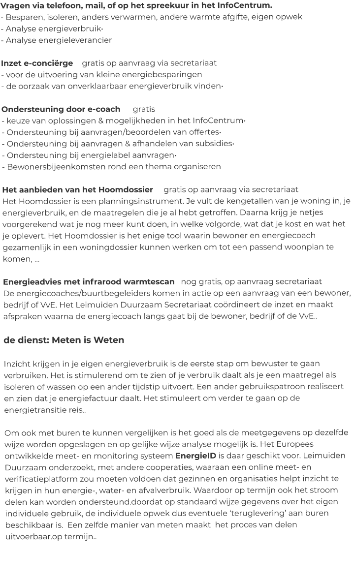 Vragen via telefoon, mail, of op het spreekuur in het InfoCentrum. - Besparen, isoleren, anders verwarmen, andere warmte afgifte, eigen opwek  - Analyse energieverbruik• - Analyse energieleverancier  Inzet e-conciërge    gratis op aanvraag via secretariaat - voor de uitvoering van kleine energiebesparingen - de oorzaak van onverklaarbaar energieverbruik vinden•  Ondersteuning door e-coach      gratis - keuze van oplossingen & mogelijkheden in het InfoCentrum• - Ondersteuning bij aanvragen/beoordelen van offertes• - Ondersteuning bij aanvragen & afhandelen van subsidies• - Ondersteuning bij energielabel aanvragen• - Bewonersbijeenkomsten rond een thema organiseren  Het aanbieden van het Hoomdossier     gratis op aanvraag via secretariaat Het Hoomdossier is een planningsinstrument. Je vult de kengetallen van je woning in, je energieverbruik, en de maatregelen die je al hebt getroffen. Daarna krijg je netjes voorgerekend wat je nog meer kunt doen, in welke volgorde, wat dat je kost en wat het je oplevert. Het Hoomdossier is het enige tool waarin bewoner en energiecoach gezamenlijk in een woningdossier kunnen werken om tot een passend woonplan te komen, ...  Energieadvies met infrarood warmtescan   nog gratis, op aanvraag secretariaat De energiecoaches/buurtbegeleiders komen in actie op een aanvraag van een bewoner, bedrijf of VvE. Het Leimuiden Duurzaam Secretariaat coördineert de inzet en maakt afspraken waarna de energiecoach langs gaat bij de bewoner, bedrijf of de VvE..   de dienst: Meten is Weten  Inzicht krijgen in je eigen energieverbruik is de eerste stap om bewuster te gaan verbruiken. Het is stimulerend om te zien of je verbruik daalt als je een maatregel als isoleren of wassen op een ander tijdstip uitvoert. Een ander gebruikspatroon realiseert en zien dat je energiefactuur daalt. Het stimuleert om verder te gaan op de energietransitie reis..   Om ook met buren te kunnen vergelijken is het goed als de meetgegevens op dezelfde wijze worden opgeslagen en op gelijke wijze analyse mogelijk is. Het Europees ontwikkelde meet- en monitoring systeem EnergieID is daar geschikt voor. Leimuiden Duurzaam onderzoekt, met andere cooperaties, waaraan een online meet- en verificatieplatform zou moeten voldoen dat gezinnen en organisaties helpt inzicht te krijgen in hun energie-, water- en afvalverbruik. Waardoor op termijn ook het stroom delen kan worden ondersteund.doordat op standaard wijze gegevens over het eigen individuele gebruik, de individuele opwek dus eventuele ‘teruglevering’ aan buren beschikbaar is.  Een zelfde manier van meten maakt  het proces van delen uitvoerbaar.op termijn..