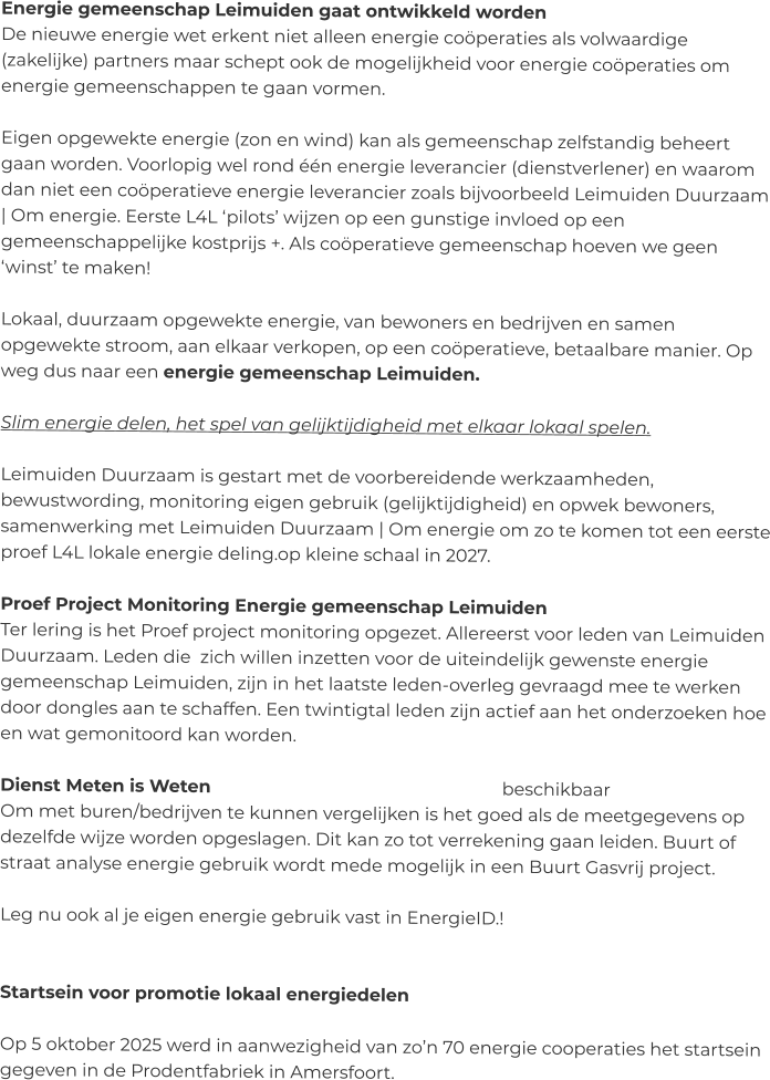 Energie gemeenschap Leimuiden gaat ontwikkeld worden De nieuwe energie wet erkent niet alleen energie coöperaties als volwaardige (zakelijke) partners maar schept ook de mogelijkheid voor energie coöperaties om energie gemeenschappen te gaan vormen.   Eigen opgewekte energie (zon en wind) kan als gemeenschap zelfstandig beheert gaan worden. Voorlopig wel rond één energie leverancier (dienstverlener) en waarom dan niet een coöperatieve energie leverancier zoals bijvoorbeeld Leimuiden Duurzaam | Om energie. Eerste L4L ‘pilots’ wijzen op een gunstige invloed op een gemeenschappelijke kostprijs +. Als coöperatieve gemeenschap hoeven we geen ‘winst’ te maken!  Lokaal, duurzaam opgewekte energie, van bewoners en bedrijven en samen opgewekte stroom, aan elkaar verkopen, op een coöperatieve, betaalbare manier. Op weg dus naar een energie gemeenschap Leimuiden.  Slim energie delen, het spel van gelijktijdigheid met elkaar lokaal spelen.  Leimuiden Duurzaam is gestart met de voorbereidende werkzaamheden, bewustwording, monitoring eigen gebruik (gelijktijdigheid) en opwek bewoners, samenwerking met Leimuiden Duurzaam | Om energie om zo te komen tot een eerste proef L4L lokale energie deling.op kleine schaal in 2027.  Proef Project Monitoring Energie gemeenschap Leimuiden Ter lering is het Proef project monitoring opgezet. Allereerst voor leden van Leimuiden Duurzaam. Leden die  zich willen inzetten voor de uiteindelijk gewenste energie gemeenschap Leimuiden, zijn in het laatste leden-overleg gevraagd mee te werken door dongles aan te schaffen. Een twintigtal leden zijn actief aan het onderzoeken hoe en wat gemonitoord kan worden.  Dienst Meten is Weten    							beschikbaar  Om met buren/bedrijven te kunnen vergelijken is het goed als de meetgegevens op dezelfde wijze worden opgeslagen. Dit kan zo tot verrekening gaan leiden. Buurt of straat analyse energie gebruik wordt mede mogelijk in een Buurt Gasvrij project.  Leg nu ook al je eigen energie gebruik vast in EnergieID.!   Startsein voor promotie lokaal energiedelen   Op 5 oktober 2025 werd in aanwezigheid van zo’n 70 energie cooperaties het startsein gegeven in de Prodentfabriek in Amersfoort.