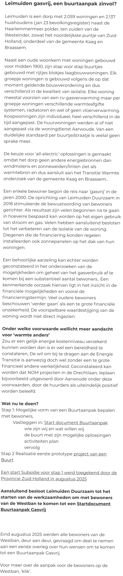 Leimuiden gasvrij, een buurtaanpak zinvol? 						 Leimuiden is een dorp met 2.059 woningen en 2.137 huishoudens (jan 23 bevolkingsregister) naast de Haarlemmermeer polder, ten zuiden van de Westeinder, zowat het noordelijkste puntje van Zuid-Holland, onderdeel van de gemeente Kaag en Braassem.   Naast een oude woonkern met woningen gebouwd voor midden 1900, zijn stap voor stap buurtjes gebouwd met rijtjes blokjes laagbouwwoningen. Elk groepje woningen is gebouwd volgens de op dat moment geldende bouwverordening en dus verschillend in de kwaliteit van isolatie. Elke woning meestal voorzien van een cv-gasverwarming maar per groepje woningen verschillende warmteafgifte systemen, radiatoren en wel of geen vloerverwarming. Koopwoningen zijn individueel, heel verschillend in de tijd aangepast. De huurwoningen werden al of niet aangepast via de woningdienst Aarwoude. Van een duidelijke standaard per buurtje/straatje is veelal geen sprake meer.   De keuze voor 'all-electric’ oplossingen is gemaakt omdat het dorp geen andere energiebronnen dan windmolens en zonneweiden/linten ziet als warmtebron en dus aansluit aan het Transitie Warmte onderzoek van de gemeente Kaag en Braassem..   Een enkele bewoner begon de reis naar ‘gasvrij’ in de jaren 2000. De oprichting van Leimuiden Duurzaam in 2018 stimuleerde de bewustwording van bewoners gerichter. Als resultaat zijn velen begonnen na te gaan in hoeverre bespaard kan worden op het eigen gebruik van stroom en gas. Velen hebben aansluitend besloten tot het verbeteren van de isolatie van de woning. Diegenen die de financiering konden regelen installeerden ook zonnepanelen op het dak van hun woningen.   Een behoorlijke aarzeling kan echter worden geconstateerd in het onderzoeken van de mogelijkheden om geheel van het gasverbruik af te komen bij een substantieel aantal bewoners.. Een kenmerkende oorzaak hiervan ligt in het inzicht in de financiële mogelijkheden en vooral de financieringstermijn. Veel oudere bewoners beschouwen ‘verder gaan’ als een te grote financiële onzekerheid. De voorspelbare waardestijging van de woning wordt niet direct ingezien.   Onder welke voorwaarde wellicht meer aandacht voor ‘warmte anders’ Zou er een gelijk energie kostenniveau verzekerd kunnen worden dan is er wel een bereidheid te constateren, De wil om bij te dragen aan de Energie Transitie is aanwezig doch wel zonder een te grote financieel andere werkelijkheid. Geconstateerd kan worden dat NOM projecten in de Drechtlaan, Ieplaan bijvoorbeeld uitgevoerd door Aarwoude onder deze voorwaarden, door de huurders als uiteindelijk positief worden beleefd.  Wat nu te doen?  Stap 1: Mogelijke vorm van een Buurtaanpak bepalen met bewoners,  Vastleggen in: Start document Buurtaanpak  wie zijn wij en wat willen wij de buurt met zijn mogelijke oplossingen activiteiten plan vervolg Stap 2 Realisatie eerste prototype project van een Buurt  Een start Subsidie voor stap 1 werd toegekend door de Provincie Zuid Holland in augustus 2025  Aansluitend besloot Leimuiden Duurzaam tot het starten van de werkzaamheden om met bewoners van de Westban te komen tot een Startdocument Buurtaanpak Gasvrij     Eind augustus 2025 werden alle bewoners van de Westban, deur aan deur, gevraagd om deel te nemen aan een eerste overleg over hun wensen om te komen tot een Buurtaanpak Gasvrij.  Voor meer over de aanpak voor de bewoners op de Westban, ‘klik’.